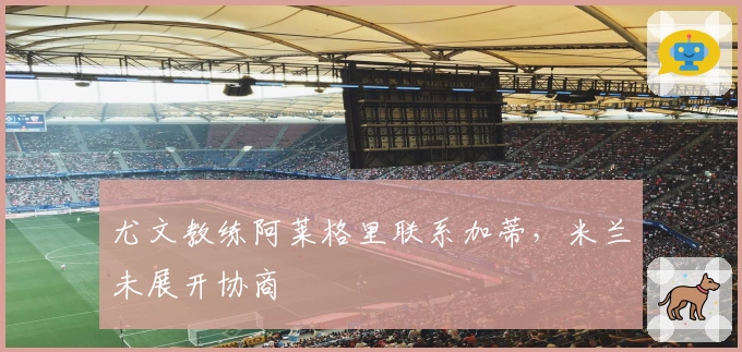 尤文教练阿莱格里联系加蒂，米兰未展开协商