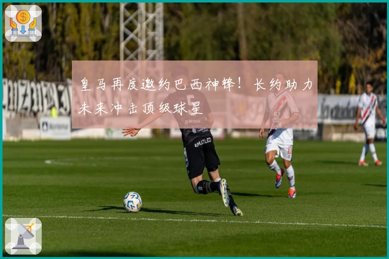 皇马再度邀约巴西神锋！长约助力未来冲击顶级球星