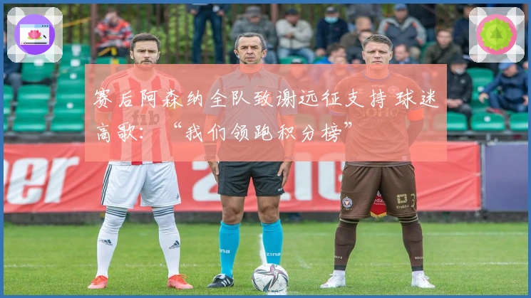 赛后阿森纳全队致谢远征支持 球迷高歌：“我们领跑积分榜”