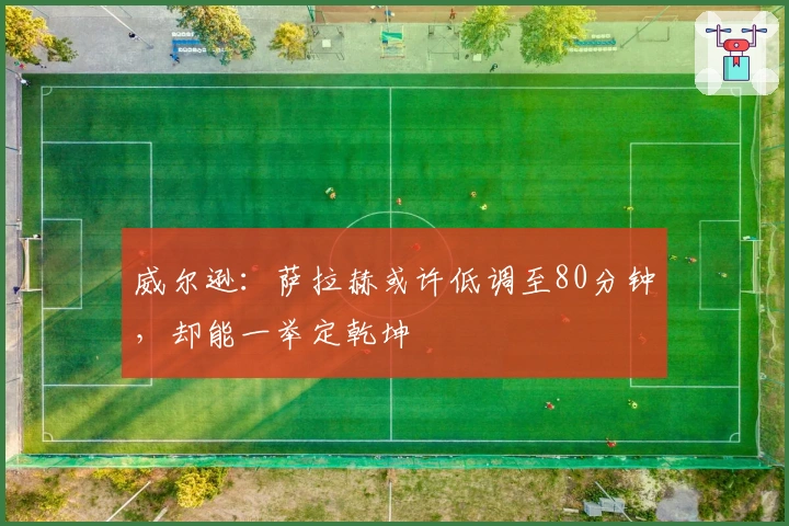 威尔逊：萨拉赫或许低调至80分钟，却能一举定乾坤