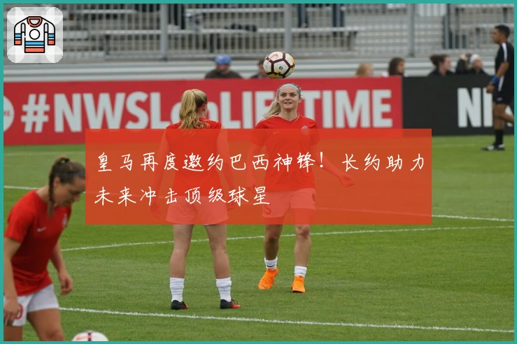 皇马再度邀约巴西神锋！长约助力未来冲击顶级球星