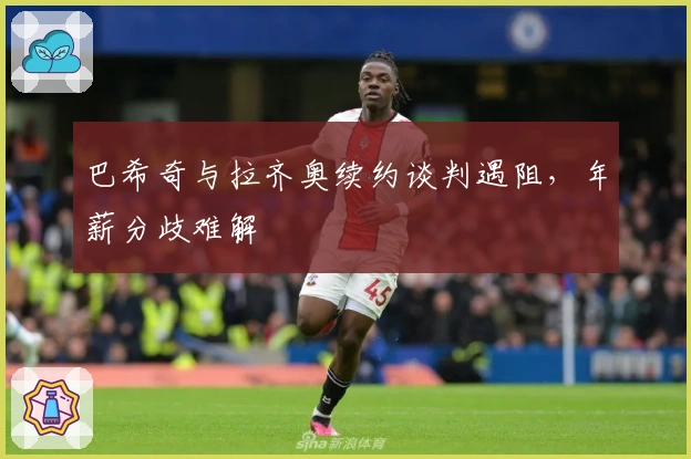 巴希奇与拉齐奥续约谈判遇阻，年薪分歧难解