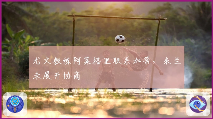 尤文教练阿莱格里联系加蒂,米兰未展开协商